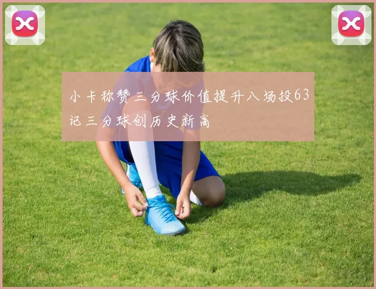 小卡称赞三分球价值提升八场投63记三分球创历史新高