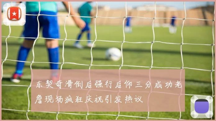 东契奇滑倒后强行后仰三分成功老詹现场疯狂庆祝引发热议