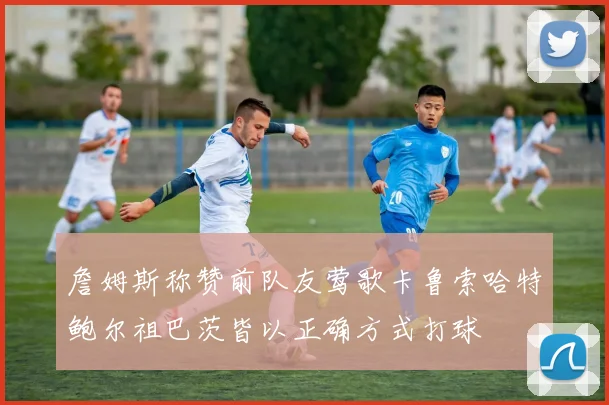 詹姆斯称赞前队友莺歌卡鲁索哈特鲍尔祖巴茨皆以正确方式打球