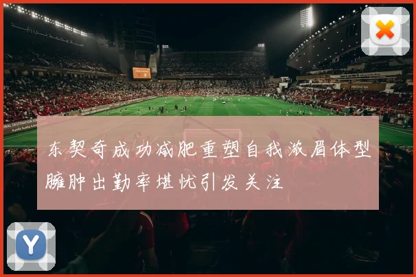 东契奇成功减肥重塑自我浓眉体型臃肿出勤率堪忧引发关注
