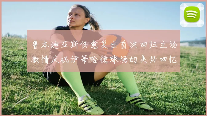 鲁本迪亚斯伤愈复出首次回归主场激情庆祝伊蒂哈德球场的美好回忆