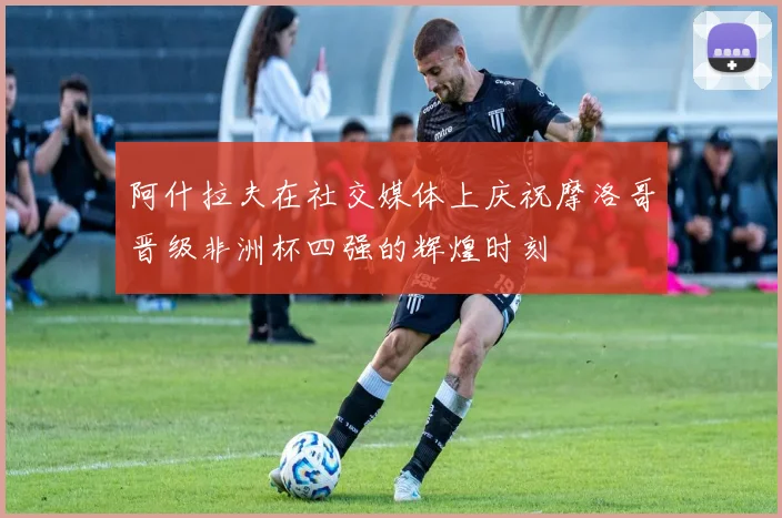 阿什拉夫在社交媒体上庆祝摩洛哥晋级非洲杯四强的辉煌时刻