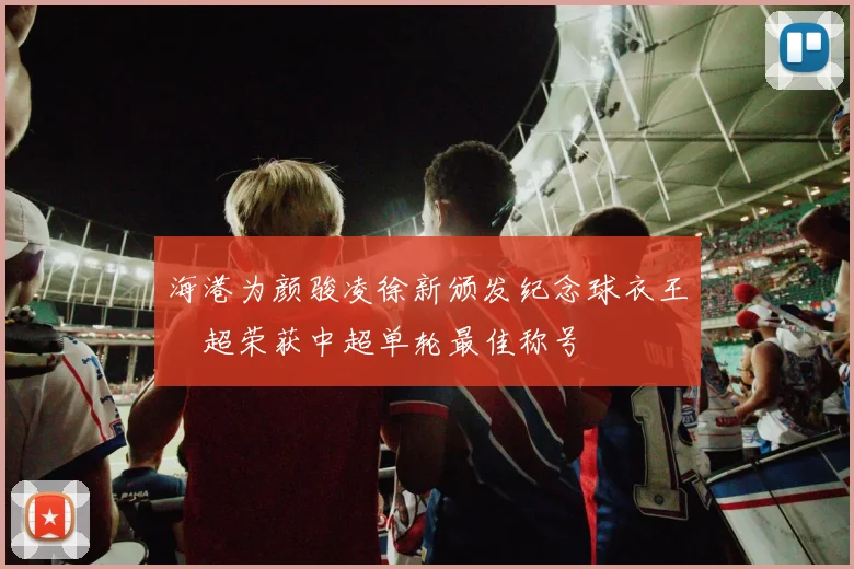 海港为颜骏凌徐新颁发纪念球衣王燊超荣获中超单轮最佳称号