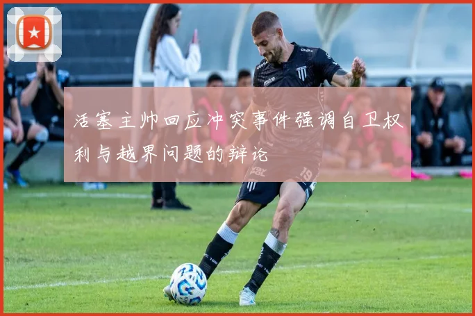 活塞主帅回应冲突事件强调自卫权利与越界问题的辩论