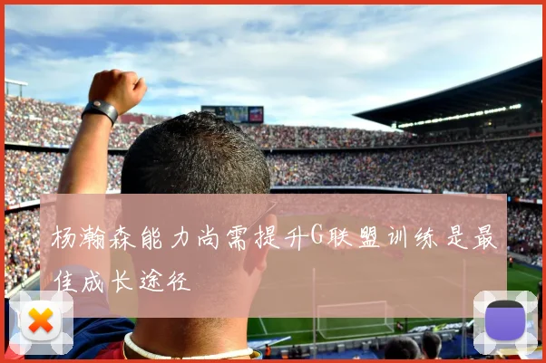 杨瀚森能力尚需提升G联盟训练是最佳成长途径