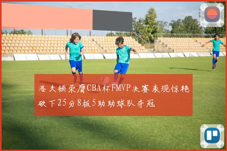 洛夫顿荣膺CBA杯FMVP决赛表现惊艳砍下25分8板5助助球队夺冠