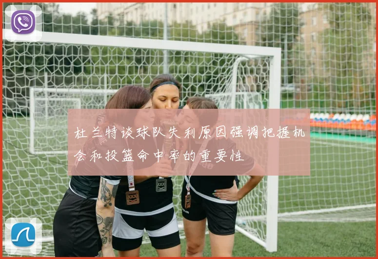 杜兰特谈球队失利原因强调把握机会和投篮命中率的重要性