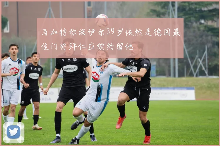 马加特称诺伊尔39岁依然是德国最佳门将拜仁应续约留他