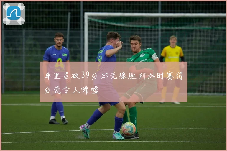 库里虽砍39分却无缘胜利加时赛得分荒令人唏嘘