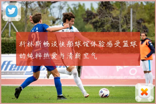 科林斯畅谈快船球馆体验感受篮球的纯粹热爱与清新空气