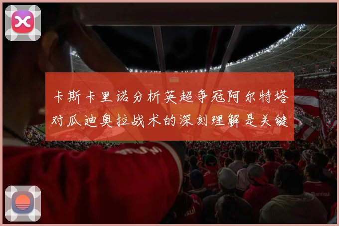 卡斯卡里诺分析英超争冠阿尔特塔对瓜迪奥拉战术的深刻理解是关键