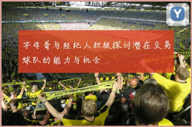 字母哥与经纪人积极探讨潜在交易球队的能力与机会