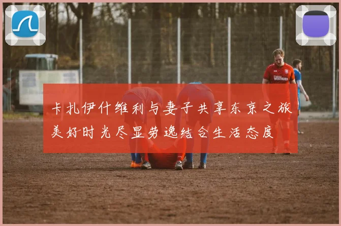 卡扎伊什维利与妻子共享东京之旅美好时光尽显劳逸结合生活态度
