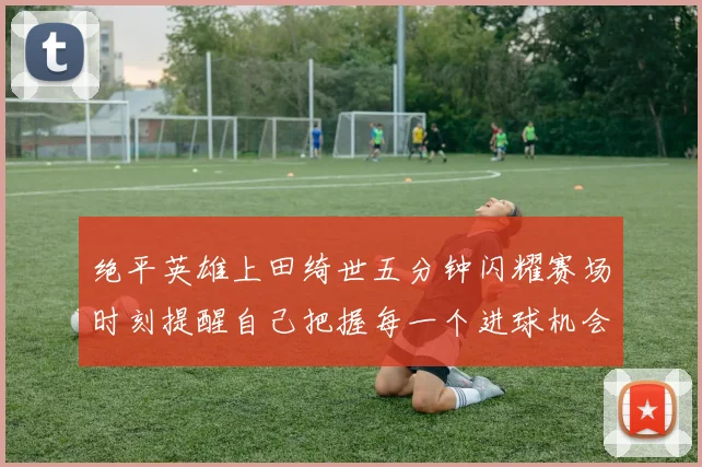 绝平英雄上田绮世五分钟闪耀赛场时刻提醒自己把握每一个进球机会