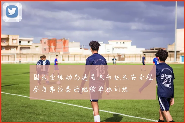 国米合练动态迪乌夫和达米安全程参与弗拉泰西继续单独训练