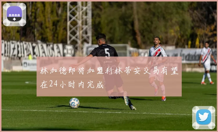 林加德即将加盟科林蒂安交易有望在24小时内完成