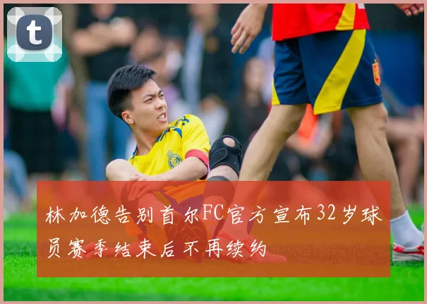 林加德告别首尔FC官方宣布32岁球员赛季结束后不再续约