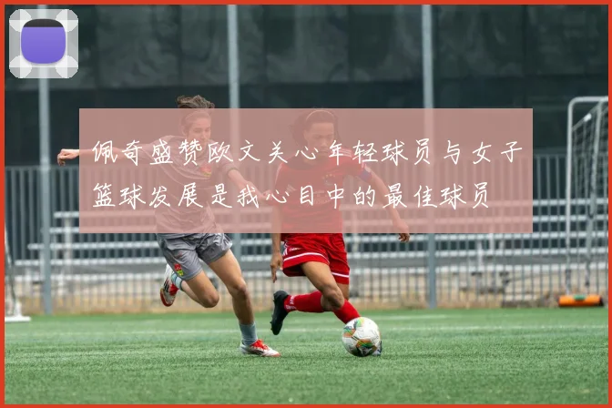 佩奇盛赞欧文关心年轻球员与女子篮球发展是我心目中的最佳球员