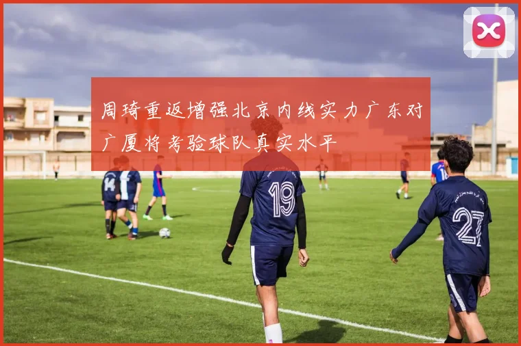 周琦重返增强北京内线实力广东对广厦将考验球队真实水平