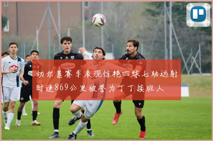 切尔基赛季表现惊艳四球七助远射时速869公里被誉为丁丁接班人