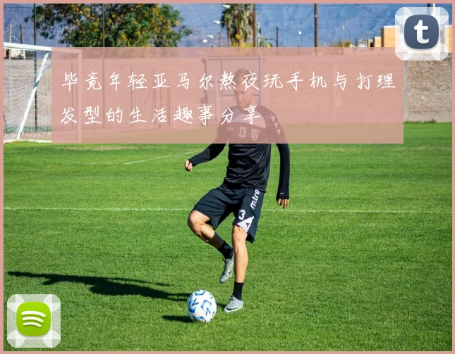 毕竟年轻亚马尔熬夜玩手机与打理发型的生活趣事分享