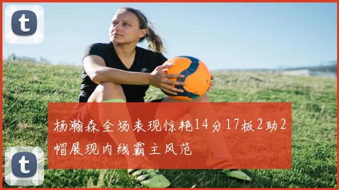 杨瀚森全场表现惊艳14分17板2助2帽展现内线霸主风范