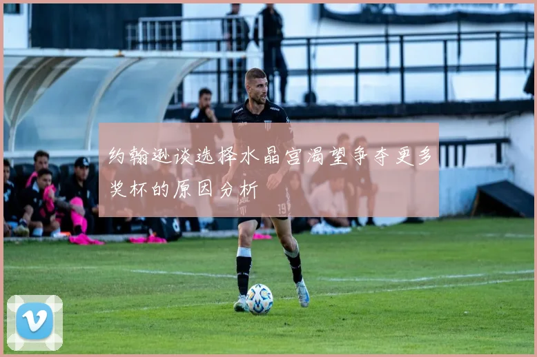 约翰逊谈选择水晶宫渴望争夺更多奖杯的原因分析