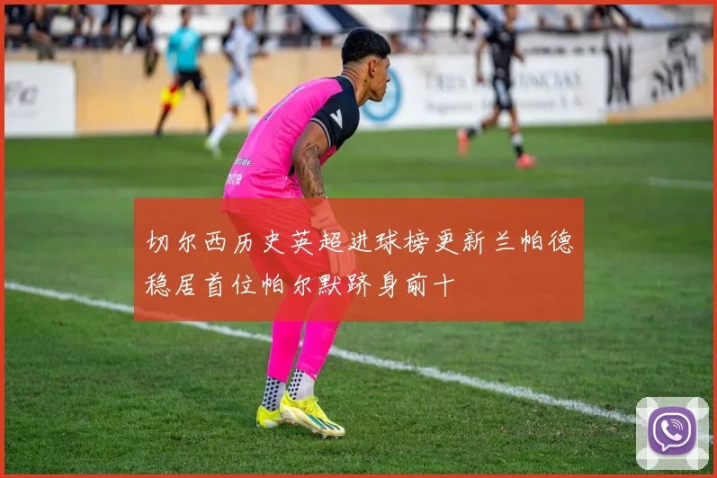 切尔西历史英超进球榜更新兰帕德稳居首位帕尔默跻身前十