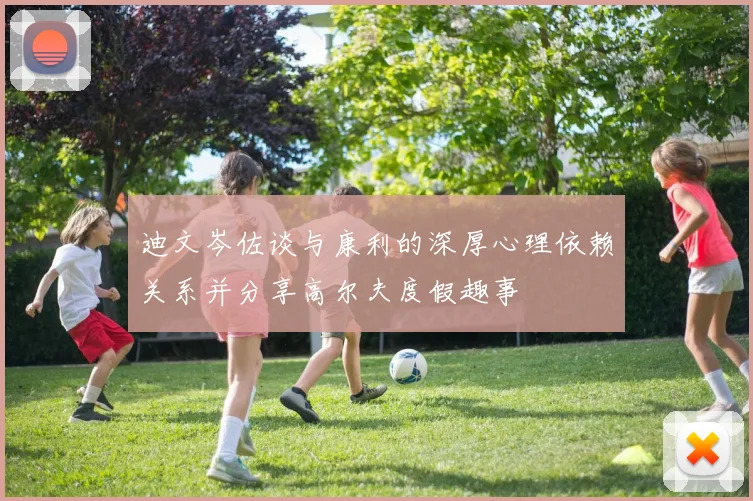 迪文岑佐谈与康利的深厚心理依赖关系并分享高尔夫度假趣事