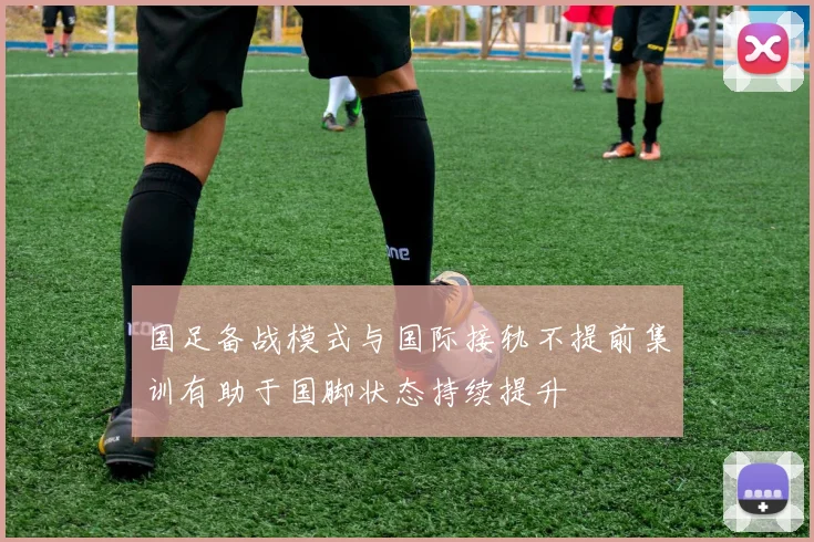 国足备战模式与国际接轨不提前集训有助于国脚状态持续提升