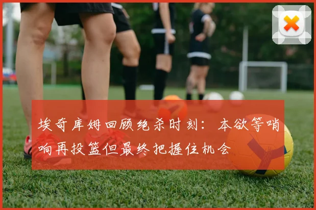 埃奇库姆回顾绝杀时刻：本欲等哨响再投篮但最终把握住机会