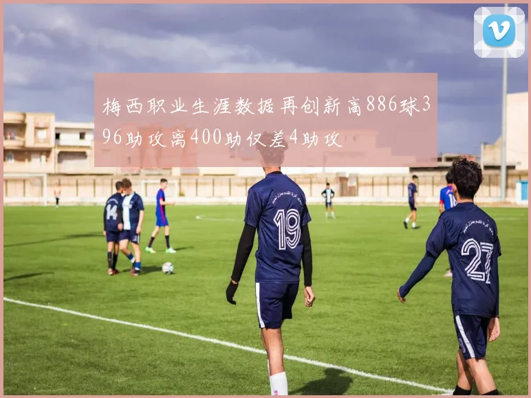 梅西职业生涯数据再创新高886球396助攻离400助仅差4助攻