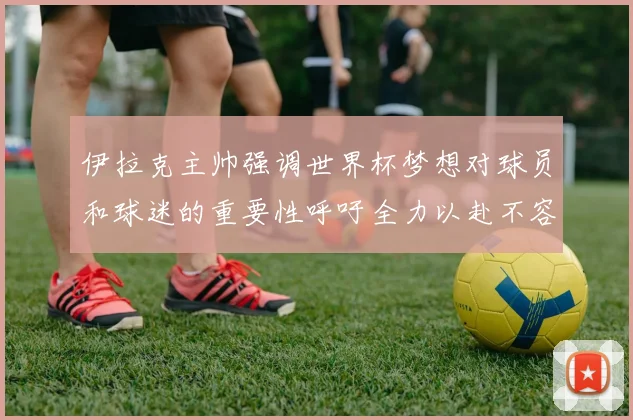 伊拉克主帅强调世界杯梦想对球员和球迷的重要性呼吁全力以赴不容忽视