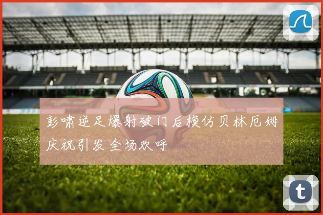 彭啸逆足爆射破门后模仿贝林厄姆庆祝引发全场欢呼