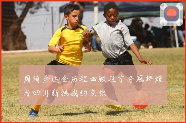 周琦全运会历程回顾辽宁夺冠辉煌与四川新挑战的交织