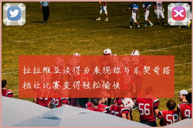 拉拉维亚谈得分表现称与东契奇搭档让比赛变得轻松愉快